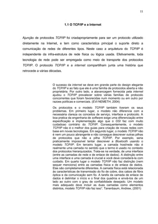 11 
1.1 O TCP/IP e a Internet 
Ajunção de protocolos TCP/IP foi criadapropriamente para ser um protocolo utilizado diretamente na Internet, e tem como característica principal o suporte direto a comunicação de redes de diferentes tipos. Neste caso a arquitetura do TCP/IP é independente da infra-estrutura de rede física ou lógica usada. Efetivamente, toda tecnologia de rede pode ser empregada como meio de transporte dos protocolos TCP/IP. O protocolo TCP/IP e a internet compartilham junta uma história que retrocede a várias décadas. 
O sucesso da internet se deve em grande parte do design elegante do TCP/IP e ao fato que ele é uma família de protocolos aberta e não proprietária. Por outro lado, a alavancagem fornecida pela internet ajudou o TCP/IP prevalecer sobre várias famílias de protocolo concorrentes que foram favorecidas num momento ou em outro por razoes políticas e comerciais. (EVI NEMETH, 2004) 
Os protocolos e o modelo TCP/IP também tiveram os seus problemas. Em primeiro lugar, o modelo não diferencia com a necessária clareza os conceitos de serviço, interface e protocolo. A boa pratica da engenharia de software exige uma diferenciação entre especificação e implementação algo que o OSI faz com muito cuidadoao contrário do TCP/IP. Consequentemente, o modelo TCP/IP não é o melhor dos guias para criação de novas redes com base em novas tecnologias. Em segundo lugar, o modelo TCP/IP não é nem um pouco abrangente e não consegue descrever outras pilhas de protocolos que não a pilha TCP/IP. Por exemplo, seria praticamente impossível tentar descrever a Bluetooth usando o modelo TCP/IP. Em terceiro lugar, a camada host/rede não é realmente uma camada no sentido que o termo é usado no contexto dos protocolos hierarquizados. Trata-se na verdade, de uma interface (entre as camadas de rede e de enlace de dados). A distinção entre uma interface e uma camada é crucial e você deve considerá-la com cuidado. Em quarto lugar o modelo TCP/IP não faz distinção (nem sequer menciona) entre as camadas física e de enlace de dados. Elas são completamente diferentes. A camada física está relacionada ás características de transmissão do fio de cobre, dos cabos de fibra óptica e da comunicação sem fio. A tarefa da camada de enlace de dados é delimitar o início e o final dos quadros e enviá-los de um lado ao outro com o grau de confiabilidade desejado. Um modelo mais adequado deve incluir as duas camadas como elementos distintos, modelo TCP/IP não faz isso”. Tanenbaum, Andrew, (2001) 
 