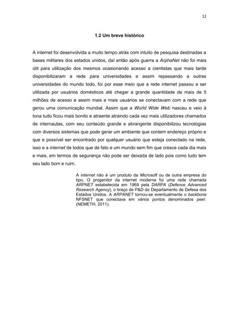 12 
1.2 Um breve histórico 
A internet foi desenvolvida a muito tempo atrás com intuito de pesquisa destinadas a bases militares dos estados unidos, daí então após guerra a ArphaNet não foi mais útil para utilização dos mesmos ocasionando acesso a cientistas que mais tarde disponibilizaram a rede para universidades e assim repassando a outras universidades do mundo todo, foi por esse meio que a rede internet passou a ser utilizada por usuários domésticos até chegar a grande quantidade de mais de 5 milhões de acesso e assim mais e mais usuários se conectavam com a rede que gerou uma comunicação mundial. Assim que a World Wide Web nasceu e veio à tona tudo ficou mais bonito e atraente atraindo cada vez mais utilizadores chamados de internautas, com seu conteúdo grande e abrangente disponibilizou tecnologias com diversos sistemas que pode gerar um ambiente que contem endereço próprio e que e possível ser encontrado por qualquer usuário que esteja conectado na rede, isso e a internet de todos que de fato e um mundo sem fim que cresce cada dia mais e mais, em termos de segurança não pode ser deixada de lado pois como tudo tem seu lado bom e ruim. 
A internet não é um produto da Microsoft ou de outra empresa do tipo, O progenitor da internet moderna foi uma rede chamada ARPNET estabelecida em 1969 pela DARPA (Defence Advanced Research Agency), o braço de P&D do Departamento de Defesa dos Estados Unidos. A ARPANET tornou-se eventualmente o backbone NFSNET que conectava em vários pontos denominados peer. (NEMETH, 2011). 
 