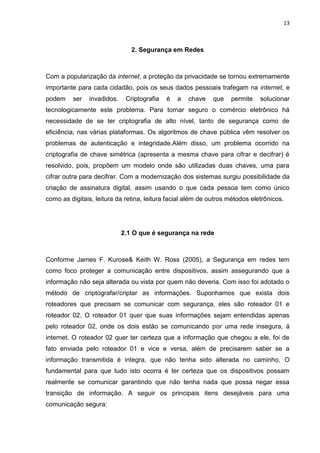 13 
2. Segurança em Redes 
Com a popularização da internet, a proteção da privacidade se tornou extremamente importante para cada cidadão, pois os seus dados pessoais trafegam na internet, e podem ser invadidos. Criptografia é a chave que permite solucionar tecnologicamente este problema. Para tornar seguro o comércio eletrônico há necessidade de se ter criptografia de alto nível, tanto de segurança como de eficiência, nas várias plataformas. Os algoritmos de chave pública vêm resolver os problemas de autenticação e integridade.Além disso, um problema ocorrido na criptografia de chave simétrica (apresenta a mesma chave para cifrar e decifrar) é resolvido, pois, propõem um modelo onde são utilizadas duas chaves, uma para cifrar outra para decifrar. Com a modernização dos sistemas surgiu possibilidade da criação de assinatura digital, assim usando o que cada pessoa tem como único como as digitais, leitura da retina, leitura facial além de outros métodos eletrônicos. 
2.1 O que é segurança na rede 
Conforme James F. Kurose& Keith W. Ross (2005), a Segurança em redes tem como foco proteger a comunicação entre dispositivos, assim assegurando que a informação não seja alterada ou vista por quem não deveria. Com isso foi adotado o método de criptografar/criptar as informações. Suponhamos que exista dois roteadores que precisam se comunicar com segurança, eles são roteador 01 e roteador 02. O roteador 01 quer que suas informações sejam entendidas apenas pelo roteador 02, onde os dois estão se comunicando por uma rede insegura, á internet. O roteador 02 quer ter certeza que a informação que chegou a ele, foi de fato enviada pelo roteador 01 e vice e versa, além de precisarem saber se a informação transmitida é integra, que não tenha sido alterada no caminho. O fundamental para que tudo isto ocorra é ter certeza que os dispositivos possam realmente se comunicar garantindo que não tenha nada que possa negar essa transição de informação. A seguir os principais itens desejáveis para uma comunicação segura:  