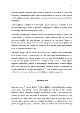 14 
Confidencialidade: Somente quem enviou e recebeu a informação é quem deve interpretar, pois essa informação poder ser interceptada no caminho, então por isso a informação deve estar criptografada e somente quem tem a chave deve decifrar a informação. 
Autenticação do ponto final: A autenticação é quem vai envolver o roteador 01 e 02 em uma rede segura além de garantir a identidade de ambos as partes, assim confirmando ser quem realmente diz que é. 
Integridade de mensagens: Mesmo que haja uma comunicação entre as partes onde a autenticação foi estabelecida, eles também querem assegurar que o conteúdo de sua comunicação não seja alterado, por acidente ou intencional, durante a transmissão. Para proporcional uma maior integridade na mensagem podem ser utilizados protocolos na camada de transporte e de enlace, assim são utilizadas técnicas de verificação de pacotes. 
Segurança operacional: Se falando de organizações, sabemos que possuem redes conectadas à Internet. Essas redes podem ser comprometidas potencialmente por atacantes que ganham acesso a essas redes por meio da rede pública a internet. Esses atacantes podem inserir Worms nos hospedeiros na rede, e então adquirir segredos corporativos, mapear as configurações da rede interna e lançar ataques DoS. Para este problema são implementados Firewall e sistemas de detecção de invasão realizada na inspeção dos pacotes, o Firewall localizado entre a rede local e a Internet pode barrar e alertar um administrador se a alguma suspeita. 
2.2 Criptografias 
Segundo James F. Kurose & Keith W. Ross (2005), a criptografia já são usadas a muitos anos, para proteger nossas informações, até nos dias de hoje métodos utilizados a anos, ainda estão inseridos nos sistemas. Como a Cifra de César, que substitui as letras para esconder a informação, o nome do métodos foi uma homenagem ao Júlio César que usou esta pratica para se comunicar com os generais. Como grande parte dos estudos tecnológicos, a criptografia teve uma grande evolução na guerra. A Cifra de César é o método de trocar uma letra por  