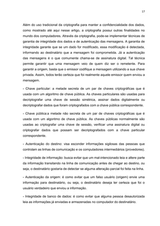 17 
Além do uso tradicional da criptografia para manter a confidencialidade dos dados, como mostrado até aqui nesse artigo, a criptografia possui outras finalidades no mundo dos computadores. Através da criptografia, pode-se implementar técnicas de garantia de integridade dos dados e de autenticação das mensagens. A garantia de integridade garante que se um dado for modificado, essa modificação é detectada, informando ao destinatário que a mensagem foi comprometida. Já a autenticação das mensagens é o que comumente chama-se de assinatura digital. Tal técnica permite garantir que uma mensagem veio de quem diz ser o remetente. Para garantir a origem, basta que o emissor codifique a mensagem utilizando a sua chave privada. Assim, todos terão certeza que foi realmente aquele emissor quem enviou a mensagem. 
- Chave particular: a metade secreta de um par de chaves criptográficas que é usada com um algoritmo de chave pública. As chaves particulares são usadas para decriptografar uma chave de sessão simétrica, assinar dados digitalmente ou decriptografar dados que foram criptografados com a chave pública correspondente. 
- Chave pública:a metade não secreta de um par de chaves criptográficas que é usada com um algoritmo de chave pública. As chaves públicas normalmente são usadas ao criptografar uma chave de sessão, verificar uma assinatura digital ou criptografar dados que possam ser decriptografados com a chave particular correspondente. 
- Autenticação do destino: visa esconder informações sigilosas das pessoas que controlam as linhas de comunicação e os computadores intermediários (provedores). 
- Integridade de informação: busca evitar que um mal-intencionado leia e altere parte da informação transitando na linha de comunicação antes de chegar ao destino, ou seja, o destinatário gostaria de detectar se alguma alteração parcial foi feita na linha. 
- Autenticação da origem: é como evitar que um falso usuário (origem) envie uma informação para destinatário, ou seja, o destinatário deseja ter certeza que foi o usuário verdadeiro que enviou a informação. 
- Integridade de banco de dados: é como evitar que alguma pessoa desautorizada leia as informações já enviadas e armazenadas no computador do destinatário.  