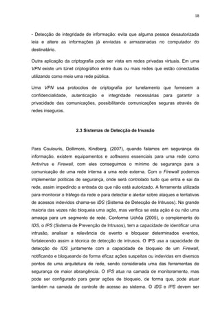 18 
- Detecção de integridade de informação: evita que alguma pessoa desautorizada leia e altere as informações já enviadas e armazenadas no computador do destinatário. 
Outra aplicação da criptografia pode ser vista em redes privadas virtuais. Em uma VPN existe um túnel criptográfico entre duas ou mais redes que estão conectadas utilizando como meio uma rede pública. 
Uma VPN usa protocolos de criptografia por tunelamento que fornecem a confidencialidade, autenticação e integridade necessárias para garantir a privacidade das comunicações, possibilitando comunicações seguras através de redes inseguras. 
2.3 Sistemas de Detecção de Invasão 
Para Coulouris, Dollimore, Kindberg, (2007), quando falamos em segurança da informação, existem equipamentos e softwares essenciais para uma rede como Antivírus e Firewall, com eles conseguimos o mínimo de segurança para a comunicação de uma rede interna a uma rede externa. Com o Firewall podemos implementar políticas de segurança, onde será controlado tudo que entra e sai da rede, assim impedindo a entrada do que não está autorizado. A ferramenta utilizada para monitorar o tráfego da rede e para detectar e alertar sobre ataques e tentativas de acessos indevidos chama-se IDS (Sistema de Detecção de Intrusos). Na grande maioria das vezes não bloqueia uma ação, mas verifica se esta ação é ou não uma ameaça para um segmento de rede. Conforme Uchôa (2005), o complemento do IDS, o IPS (Sistema de Prevenção de Intrusos), tem a capacidade de identificar uma intrusão, analisar a relevância do evento e bloquear determinados eventos, fortalecendo assim a técnica de detecção de intrusos. O IPS usa a capacidade de detecção do IDS juntamente com a capacidade de bloqueio de um Firewall, notificando e bloqueando de forma eficaz ações suspeitas ou indevidas em diversos pontos de uma arquitetura de rede, sendo considerada uma das ferramentas de segurança de maior abrangência. O IPS atua na camada de monitoramento, mas pode ser configurado para gerar ações de bloqueio, de forma que, pode atuar também na camada de controle de acesso ao sistema. O IDS e IPS devem ser  