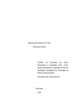 Segurança Em Redes Linux- SRL 
Servidores Críticos 
Trabalho de Conclusão de Curso apresentado à Faculdade Eniac, como requisito parcial para a obtenção do título de Graduação Tecnológica em Tecnologia de Redes de Computadores 
Orientador: Prof. Andreia Pereira 
Guarulhos 
2013 
 