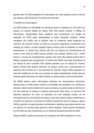 20 
grande rede. Os IDSs baseados em rede podem ser muito seguros contra a maioria dos ataques, além de ficarem invisíveis aos atacantes. 
E também as desvantagens: 
Os NIDS podem ter dificuldade em processar todos os pacotes em uma rede que possua um grande tráfego de dados. Eles não podem analisar o tráfego de informações criptografadas Esse problema vem aumentando em função da utilização de VPNs pelas organizações (e pelos atacantes também). Muitas vantagens dos NIDSs não se aplicam mais as modernas redes baseadas em switches. Os switches dividem as redes em pequenos segmentos (usualmente uma estação por porta) e provêm ligações lógicas diretas entre as estações no mesmo equipamento. A maioria dos switchs não tem um sistema de monitoramento de portas e isso limita ao NIDS apenas analisar uma estação. Mesmo que o switch possua o recurso de monitoramento, apenas uma porta não poderá receber todo o tráfego passando pelo equipamento. A maioria dos NIDSs não pode reconhecer se um ataque foi bem sucedido. Eles apenas apontam que um ataque foi iniciado. Dessa maneira eles apenas detectam um ataque, sendo que o administrador de sistemas deve verificar se o host apontado foi atacado. Alguns IDSs baseados em rede têm problemas em lidar com pacotes de dados fragmentados. Esses tipos de pacotes podem até tornar um NIDs instável ou mesmo travar o seu funcionamento. 
Os HIDSs operam sobre informações coletadas em computadores individuais. Através disso os HIDs podem analisar as atividades das estações com confiança e precisão, determinando exatamente quais processos e usuários estão envolvidos em um tipo particular de ataque no sistema operacional. Além disso, ao contrário dos sistemas baseados em rede, os baseados em host (estação) podem ver as conseqüências de uma tentativa de ataque, como eles podem acessar diretamente e monitorar os arquivos e processos do sistema usualmente alvos de ataques. Alguns HIDSs suportam um gerenciamento centralizado e relatórios que podem permitir que um apenas um console possa gerenciar várias estações. Outros geram mensagens em formatos que são compatíveis com os sistemas de gerenciamento de redes. 
Segundo BECE, podemos descrever as vantagens dos IDSs baseados em host:  