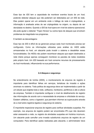 21 
Esse tipo de IDS tem a capacidade de monitorar eventos locais de um host, podendo detectar ataques que não poderiam ser detectados por um IDS de rede. Eles podem operar em um ambiente onde o tráfego de rede é criptografado, a informação é analisada antes de ser criptografada na origem, ou depois de ser decriptada no destino. Quando o IDS de host opera em nível de sistema operacional, ele pode ajudar a detectar 'Trojan Horses' ou outros tipos de ataques que envolvam problemas de integridade nos programas. 
E também as desvantagens: 
Esse tipo de IDS é difícil de se gerenciar porque cada host monitorado precisa ser configurado. Como as informações utilizadas para análise do HIDS estão armazenadas no host, um atacante pode invadir o sistema e desabilitar essas funcionalidades. Os HIDSs não podem reconhecer ataques que sejam destinados a rede inteira porque apenas conseguem monitorar os pacotes de redes recebidos pelo próprio host. Um IDS baseado em host consome recursos de processamento do host monitorado, influenciando na sua performance. 
2.4 Ataques e segurança 
No entendimento de Uchôa (2005), o monitoramento de arquivos de registro é importante para identificar falhas em serviços, tentativas de invasão e ações anormais no sistema. Toda política de segurança deve ser implementada a partir de um estudo que engloba toda a rede, softwares, hardwares, periféricos e até a cultura da empresa. Também é importante configurar o nível de detalhamento de registro das informações de acordo com a necessidade da empresa e criticidade do serviço. Existem utilitários, como o logwatch, que permitem informar ao superusuário através de e-mail sobre registros ligados à segurança do sistema. 
É importante inspecionar arquivos de registro para verificar atividades suspeitas. Por exemplo, nos arquivos de registro podem ser encontrados IP's que não deveriam estar acessando a rede, ou registro de atividades suspeitas em horários incomuns. Um atacante pode camuflar uma invasão substituindo arquivos de registro de um computador. Para identificar ações realizadas pelo atacante, o administrador deve  