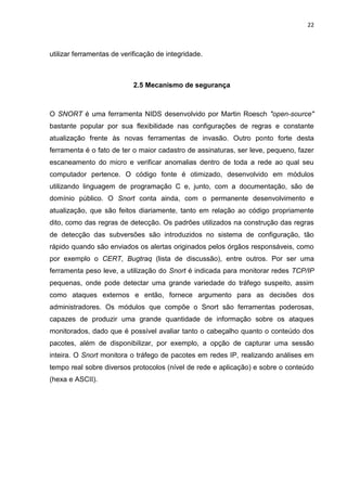 22 
utilizar ferramentas de verificação de integridade. 
2.5 Mecanismo de segurança 
O SNORT é uma ferramenta NIDS desenvolvido por Martin Roesch "open-source" bastante popular por sua flexibilidade nas configurações de regras e constante atualização frente às novas ferramentas de invasão. Outro ponto forte desta ferramenta é o fato de ter o maior cadastro de assinaturas, ser leve, pequeno, fazer escaneamento do micro e verificar anomalias dentro de toda a rede ao qual seu computador pertence. O código fonte é otimizado, desenvolvido em módulos utilizando linguagem de programação C e, junto, com a documentação, são de domínio público. O Snort conta ainda, com o permanente desenvolvimento e atualização, que são feitos diariamente, tanto em relação ao código propriamente dito, como das regras de detecção. Os padrões utilizados na construção das regras de detecção das subversões são introduzidos no sistema de configuração, tão rápido quando são enviados os alertas originados pelos órgãos responsáveis, como por exemplo o CERT, Bugtraq (lista de discussão), entre outros. Por ser uma ferramenta peso leve, a utilização do Snort é indicada para monitorar redes TCP/IP pequenas, onde pode detectar uma grande variedade do tráfego suspeito, assim como ataques externos e então, fornece argumento para as decisões dos administradores. Os módulos que compõe o Snort são ferramentas poderosas, capazes de produzir uma grande quantidade de informação sobre os ataques monitorados, dado que é possível avaliar tanto o cabeçalho quanto o conteúdo dos pacotes, além de disponibilizar, por exemplo, a opção de capturar uma sessão inteira. O Snort monitora o tráfego de pacotes em redes IP, realizando análises em tempo real sobre diversos protocolos (nível de rede e aplicação) e sobre o conteúdo (hexa e ASCII). 
 