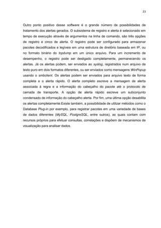 23 
Outro ponto positivo desse software é o grande número de possibilidades de tratamento dos alertas gerados. O subsistema de registro e alerta é selecionado em tempo de execução através de argumentos na linha de comando, são três opções de registro e cinco de alerta. O registro pode ser configurado para armazenar pacotes decodificados e legíveis em uma estrutura de diretório baseada em IP, ou no formato binário do tcpdump em um único arquivo. Para um incremento de desempenho, o registro pode ser desligado completamente, permanecendo os alertas. Já os alertas podem, ser enviados ao syslog, registrados num arquivo de texto puro em dois formatos diferentes, ou ser enviados como mensagens WinPopup usando o smbclient. Os alertas podem ser enviados para arquivo texto de forma completa e o alerta rápido. O alerta completo escreve a mensagem de alerta associada à regra e a informação do cabeçalho do pacote até o protocolo de camada de transporte. A opção de alerta rápido escreve um subconjunto condensado de informação do cabeçalho alerta. Por fim, uma última opção desabilita os alertas completamente.Existe também, a possibilidade de utilizar métodos como o Database Plug-in por exemplo, para registrar pacotes em uma variedade de bases de dados diferentes (MySQL, PostgreSQL, entre outros), as quais contam com recursos próprios para efetuar consultas, correlações e dispõem de mecanismos de visualização para analisar dados. 
 