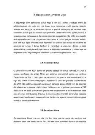 24 
3. Segurança com servidores Linux 
A segurança com servidores Linux hoje e um dos pontos positivos entre os administradores de rede por nos trazer uma segurança muito grande quando falamos em serviços de sistemas críticos, a grande vantagem de trabalhar com servidores Linux que os serviços que podemos utilizar têm como ponto positivo a segurança que comparada a de outros sistemas operacionais não e tão forte quanto aos agregados ao Linux, programas como vírus e outras pragas torna-se inúteis, pois tem sua ação limitada pelas restrições de acesso que existe no sistema de arquivos do Linux, o Linux também e vulnerável a vírus,mas devido a essa separação de privilégios entre processos a segurança prevalece e por isso hoje as empresas estão migrando para servidores com sistema operacional Linux. 
3.1 História do Linux 
O Linux nasceu em 1991 como um projeto pessoal de Linus Torvalds, o Linux e projeto ramificado do antigo Minix, um sistema operacional escrito por Andrew Tanenbaum, de fato o Linux gero para o mundo um grande interesse de estudo e logo seu kernel assumiu vida própria. Apesar de o Linux ter grandes características do UNIX não podemos apontar sua origem para ele, pois o UNIX vem de algumas décadas atrás, o sistema criado foi em 1969 como um projeto de pesquisa no AT&T Bell Labs e em 1976 o UNIX ficou gratuito nas universidades e assim tornou-se base para diversas distribuições. O Linux é desenvolvido e mantido por muitas pessoas ao redor do mundo como programadores, hackers de alguma forma contribuem para manter o kernel gratuitamente. 
3.2 Servidores Linux 
Os servidores Linux hoje em dia nos traz uma grande gama de serviços que podemos usar sem medo de ser feliz, por ser todos softwares livres e distribuídos  