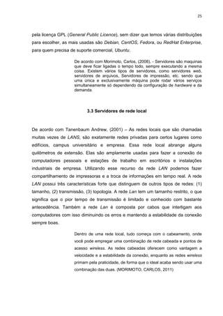 25 
pela licença GPL (General Public Licence), sem dizer que temos várias distribuições para escolher, as mais usadas são Debian, CentOS, Fedora, ou RedHat Enterprise, para quem precisa de suporte comercial, Ubuntu. 
De acordo com Morimoto, Carlos, (2008), - Servidores são maquinas que deve ficar ligadas o tempo todo, sempre executando a mesma coisa. Existem vários tipos de servidores, como servidores web, servidores de arquivos, Servidores de impressão, etc. sendo que uma única e exclusivamente máquina pode rodar vários serviços simultaneamente só dependendo da configuração de hardware e da demanda. 
3.3 Servidores de rede local 
De acordo com Tanenbaum Andrew, (2001) – As redes locais que são chamadas muitas vezes de LANS, são exatamente redes privadas para certos lugares como edifícios, campus universitário e empresa. Essa rede local abrange alguns quilômetros de extensão. Elas são amplamente usadas para fazer a conexão de computadores pessoais e estações de trabalho em escritórios e instalações industriais de empresa. Utilizando esse recurso da rede LAN podemos fazer compartilhamento de impressoras e a troca de informações em tempo real. A rede LAN possui três características forte que distinguem de outros tipos de redes: (1) tamanho, (2) transmissão, (3) topologia. A rede Lan tem um tamanho restrito, o que significa que o pior tempo de transmissão é limitado e conhecido com bastante antecedência. Também a rede Lan é composta por cabos que interligam aos computadores com isso diminuindo os erros e mantendo a estabilidade da conexão sempre boas. 
Dentro de uma rede local, tudo começa com o cabeamento, onde você pode empregar uma combinação de rede cabeada e pontos de acesso wireless. As redes cabeadas oferecem como vantagem a velocidade e a estabilidade da conexão, enquanto as redes wireless primam pela praticidade, de forma que o ideal acaba sendo usar uma combinação das duas. (MORIMOTO, CARLOS, 2011) 
 