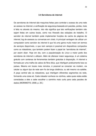 26 
3.4 Servidores de internet 
Os servidores de Internet são maquinas feitas para controlar o acesso de uma rede ao acesso na Internet, a verificação de segurança baseada em pacotes, portas, mais é feito no através do mesmo. Isto não significa que tais verificações também não sejam feitas em outros locais, como nos firewalls das estações de trabalho. O servidor de internet também pode implementar funções de cache de páginas de internet, log de acessos ou conversas em chats. A principal vantagem de utilizar um computador como servidor de internet é que há uma gama muito maior em termos de serviços disponíveis, o que nem sempre é possível em dispositivos compactos como os roteadores, que também podem fazer o papel de “servidores de internet”, por assim dizer. Hoje em dia, com a popularização do Linux a maior parte dos servidores de internet o utilizam. Além de oferecer maior segurança, é um sistema gratuito com centenas de ferramentas também gratuitas à disposição. A internet e formada por uma malha de cabos de fibra ótica, que interligam praticamente toso os países. Mesmo em locais mais remotos, é possível se conectar via modem, via celular ou algum tipo de rede sem fio de longa distância, ou até mesmo via satélite. A peça central são os roteadores, que interligam diferentes segmentos da rede, formando uma coisa só. Cada roteador conhece os vizinhos, sabe quais redes estão conectadas a eles e sabe escolher o caminho mais curto para cada pacotes de dados (MORIMOTO, 2008, p. 20.) 
 