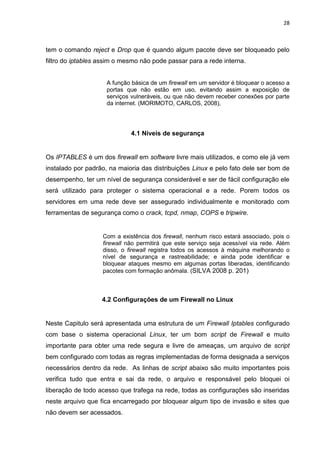 28 
tem o comando reject e Drop que é quando algum pacote deve ser bloqueado pelo filtro do iptables assim o mesmo não pode passar para a rede interna. 
A função básica de um firewall em um servidor é bloquear o acesso a portas que não estão em uso, evitando assim a exposição de serviços vulneráveis, ou que não devem receber conexões por parte da internet. (MORIMOTO, CARLOS, 2008), 
4.1 Níveis de segurança 
Os IPTABLES é um dos firewall em software livre mais utilizados, e como ele já vem instalado por padrão, na maioria das distribuições Linux e pelo fato dele ser bom de desempenho, ter um nível de segurança considerável e ser de fácil configuração ele será utilizado para proteger o sistema operacional e a rede. Porem todos os servidores em uma rede deve ser assegurado individualmente e monitorado com ferramentas de segurança como o crack, tcpd, nmap, COPS e tripwire. 
Com a existência dos firewall, nenhum risco estará associado, pois o firewall não permitirá que este serviço seja acessível via rede. Além disso, o firewall registra todos os acessos à máquina melhorando o nível de segurança e rastreabilidade; e ainda pode identificar e bloquear ataques mesmo em algumas portas liberadas, identificando pacotes com formação anômala. (SILVA 2008 p. 201) 
4.2 Configurações de um Firewall no Linux 
Neste Capitulo será apresentada uma estrutura de um Firewall Iptables configurado com base o sistema operacional Linux, ter um bom script de Firewall e muito importante para obter uma rede segura e livre de ameaças, um arquivo de script bem configurado com todas as regras implementadas de forma designada a serviços necessários dentro da rede. As linhas de script abaixo são muito importantes pois verifica tudo que entra e sai da rede, o arquivo e responsável pelo bloquei oi liberação de todo acesso que trafega na rede, todas as configurações são inseridas neste arquivo que fica encarregado por bloquear algum tipo de invasão e sites que não devem ser acessados.  