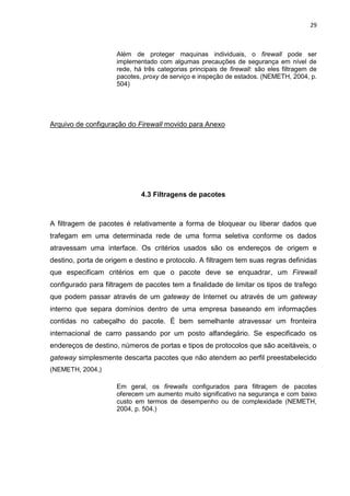 29 
Além de proteger maquinas individuais, o firewall pode ser implementado com algumas precauções de segurança em nível de rede, há três categorias principais de firewall: são eles filtragem de pacotes, proxy de serviço e inspeção de estados. (NEMETH, 2004, p. 504) 
Arquivo de configuração do Firewall movido para Anexo 
4.3 Filtragens de pacotes 
A filtragem de pacotes é relativamente a forma de bloquear ou liberar dados que trafegam em uma determinada rede de uma forma seletiva conforme os dados atravessam uma interface. Os critérios usados são os endereços de origem e destino, porta de origem e destino e protocolo. A filtragem tem suas regras definidas que especificam critérios em que o pacote deve se enquadrar, um Firewall configurado para filtragem de pacotes tem a finalidade de limitar os tipos de trafego que podem passar através de um gateway de Internet ou através de um gateway interno que separa domínios dentro de uma empresa baseando em informações contidas no cabeçalho do pacote. É bem semelhante atravessar um fronteira internacional de carro passando por um posto alfandegário. Se especificado os endereços de destino, números de portas e tipos de protocolos que são aceitáveis, o gateway simplesmente descarta pacotes que não atendem ao perfil preestabelecido (NEMETH, 2004,) 
Em geral, os firewalls configurados para filtragem de pacotes oferecem um aumento muito significativo na segurança e com baixo custo em termos de desempenho ou de complexidade (NEMETH, 2004, p. 504.) 
 