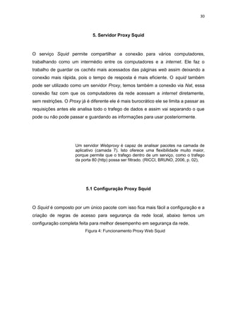 30 
5. Servidor Proxy Squid 
O serviço Squid permite compartilhar a conexão para vários computadores, trabalhando como um intermédio entre os computadores e a internet. Ele faz o trabalho de guardar os cachês mais acessados das páginas web assim deixando a conexão mais rápida, pois o tempo de resposta é mais eficiente. O squid também pode ser utilizado como um servidor Proxy, temos também a conexão via Nat, essa conexão faz com que os computadores da rede acessam a internet diretamente, sem restrições. O Proxy já é diferente ele é mais burocrático ele se limita a passar as requisições antes ele analisa todo o trafego de dados e assim vai separando o que pode ou não pode passar e guardando as informações para usar posteriormente. 
Um servidor Webproxy é capaz de analisar pacotes na camada de aplicativo (camada 7). Isto oferece uma flexibilidade muito maior, porque permite que o trafego dentro de um serviço, como o trafego da porta 80 (http) possa ser filtrado. (RICCI, BRUNO, 2006, p. 02), 
5.1 Configuração Proxy Squid 
O Squid é composto por um único pacote com isso fica mais fácil a configuração e a criação de regras de acesso para segurança da rede local, abaixo temos um configuração completa feita para melhor desempenho em segurança da rede. 
Figura 4: Funcionamento Proxy Web Squid 
 
