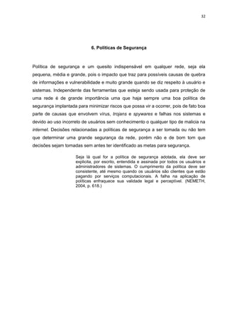 32 
6. Políticas de Segurança 
Política de segurança e um quesito indispensável em qualquer rede, seja ela pequena, média e grande, pois o impacto que traz para possíveis causas de quebra de informações e vulnerabilidade e muito grande quando se diz respeito à usuário e sistemas. Independente das ferramentas que esteja sendo usada para proteção de uma rede é de grande importância uma que haja sempre uma boa política de segurança implantada para minimizar riscos que possa vir a ocorrer, pois de fato boa parte de causas que envolvem vírus, trojans e spywares e falhas nos sistemas e devido ao uso incorreto de usuários sem conhecimento o qualquer tipo de malicia na internet. Decisões relacionadas a políticas de segurança a ser tomada ou não tem que determinar uma grande segurança da rede, porém não e de bom tom que decisões sejam tomadas sem antes ter identificado as metas para segurança. 
Seja lá qual for a política de segurança adotada, ela deve ser explicita, por escrito, entendida e assinada por todos os usuários e administradores de sistemas. O cumprimento da política deve ser consistente, até mesmo quando os usuários são clientes que estão pagando por serviços computacionais. A falha na aplicação de políticas enfraquece sua validade legal e perceptível. (NEMETH, 2004, p. 618.) 
 