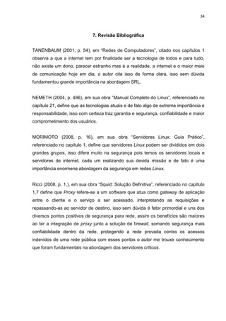 34 
7. Revisão Bibliográfica 
TANENBAUM (2001, p. 54), em “Redes de Computadores”, citado nos capítulos 1 observa a que a internet tem por finalidade ser a tecnologia de todos e para tudo, não existe um dono, parecer estranho mas é a realidade, a internet e o maior meio de comunicação hoje em dia, o autor cita isso de forma clara, isso sem dúvida fundamentou grande importância na abordagem SRL. 
NEMETH (2004, p. 486), em sua obra “Manual Completo do Linux”, referenciado no capítulo 21, define que as tecnologias atuais e de fato algo de extrema importância e responsabilidade, isso com certeza traz garantia e segurança, confiabilidade e maior comprometimento dos usuários. 
MORIMOTO (2008, p. 16), em sua obra “Servidores Linux: Guia Prático”, referenciado no capítulo 1, define que servidores Linux podem ser divididos em dois grandes grupos, isso difere muito na segurança pois temos os servidores locais e servidores de internet, cada um realizando sua devida missão e de fato é uma importância enormena abordagem da segurança em redes Linux. 
Ricci (2008, p. 1,), em sua obra “Squid: Solução Definitiva”, referenciado no capítulo 1,7 define que Proxy refere-se a um software que atua como gateway de aplicação entre o cliente e o serviço a ser acessado, interpretando as requisições e repassando-as ao servidor de destino, isso sem dúvida é fator primordial e uns dos diversos pontos positivos de segurança para rede, assim os benefícios são maiores ao ter a integração de proxy junto a solução de firewall, somando segurança mais confiabilidade dentro da rede, protegendo a rede provada contra os acessos indevidos de uma rede pública com esses pontos o autor me trouxe conhecimento que foram fundamentais na abordagem dos servidores críticos. 
 