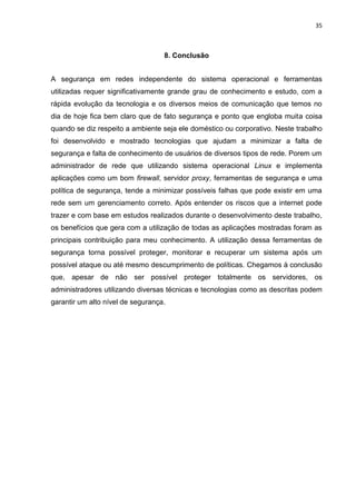 35 
8. Conclusão 
A segurança em redes independente do sistema operacional e ferramentas utilizadas requer significativamente grande grau de conhecimento e estudo, com a rápida evolução da tecnologia e os diversos meios de comunicação que temos no dia de hoje fica bem claro que de fato segurança e ponto que engloba muita coisa quando se diz respeito a ambiente seja ele doméstico ou corporativo. Neste trabalho foi desenvolvido e mostrado tecnologias que ajudam a minimizar a falta de segurança e falta de conhecimento de usuários de diversos tipos de rede. Porem um administrador de rede que utilizando sistema operacional Linux e implementa aplicações como um bom firewall, servidor proxy, ferramentas de segurança e uma política de segurança, tende a minimizar possíveis falhas que pode existir em uma rede sem um gerenciamento correto. Após entender os riscos que a internet pode trazer e com base em estudos realizados durante o desenvolvimento deste trabalho, os benefícios que gera com a utilização de todas as aplicações mostradas foram as principais contribuição para meu conhecimento. A utilização dessa ferramentas de segurança torna possível proteger, monitorar e recuperar um sistema após um possível ataque ou até mesmo descumprimento de políticas. Chegamos à conclusão que, apesar de não ser possível proteger totalmente os servidores, os administradores utilizando diversas técnicas e tecnologias como as descritas podem garantir um alto nível de segurança. 
 