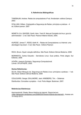 36 
9. Referências Bibliográficas 
TANEBAUM, Andrew. Redes de computadores 4ª ed. Amsterdam: editora Campus. 2003 
STALLING, Willian. Criptografia e Segurança de Redes: princípios e praticas – 4 ed. Editora person. 2007 
NEMETH, Evi; SNYDER, Garth; Hein, Trent R. Manual Completo de linux: guia do administrador – 2 ed. São Paulo: Pearson Makron Books, 2004. 
KUROSE, James F.; ROSS, Keith W. - Redes de Computadores e a Internet: uma abordagem top-down - 5 ed. São Paulo: Editora Pearson 
RICCI, Bruno. Squid: solução definitiva. São Paulo: Editora Ciência Moderna. 2006 
MORIMOTO, Carlos Eduardo - Servidores Linux: Guia prático. Porto alegre: Sul Editores. 2008 
UCHÔA, Joaquim Quinteiro. Segurança Computacional. Lavras: UFLA/FAEPE, 2005. 
Outras Referências: 
SILVA, Gilson Marques da. Segurança em Redes Linux: princípios e praticas – 1 ed. São Paulo: Editora Ciência Moderna, 2008 
COULOURIS, Geoge; DOLLIMORE, Jean; KINDBERG, Tim. – Sistemas Distribuídos: Conceitos e projetos – 4 ed. Porto Alegre: Bookman, 2007. 
Referências Eletrônicas: 
Hammershmitt, Gisele. Breve História da internet. Disponível em 
<http://gihammer.wordpress.com/2008/03/07/breve-historia-da-internet/>. Acesso em 19 março 2013. 
 