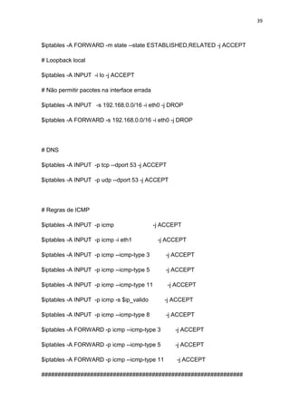 39 
$iptables -A FORWARD -m state --state ESTABLISHED,RELATED -j ACCEPT 
# Loopback local 
$iptables -A INPUT -i lo -j ACCEPT 
# Não permitir pacotes na interface errada 
$iptables -A INPUT -s 192.168.0.0/16 -i eth0 -j DROP 
$iptables -A FORWARD -s 192.168.0.0/16 -i eth0 -j DROP 
# DNS 
$iptables -A INPUT -p tcp --dport 53 -j ACCEPT 
$iptables -A INPUT -p udp --dport 53 -j ACCEPT 
# Regras de ICMP 
$iptables -A INPUT -p icmp -j ACCEPT 
$iptables -A INPUT -p icmp -i eth1 -j ACCEPT 
$iptables -A INPUT -p icmp --icmp-type 3 -j ACCEPT 
$iptables -A INPUT -p icmp --icmp-type 5 -j ACCEPT 
$iptables -A INPUT -p icmp --icmp-type 11 -j ACCEPT 
$iptables -A INPUT -p icmp -s $ip_valido -j ACCEPT 
$iptables -A INPUT -p icmp --icmp-type 8 -j ACCEPT 
$iptables -A FORWARD -p icmp --icmp-type 3 -j ACCEPT 
$iptables -A FORWARD -p icmp --icmp-type 5 -j ACCEPT 
$iptables -A FORWARD -p icmp --icmp-type 11 -j ACCEPT 
##############################################################  