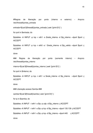 40 
#Regras de liberação por porta (interno e externo) - Arquivo /etc/firewall/portas_entrada 
entrada=$(cat ${firewall}/portas_entrada | awk '{print $1}' ) 
for port in $entrada; do 
$iptables -A INPUT -p tcp -i eth1 -s $rede_interna -d $ip_interno --dport $port -j ACCEPT 
$iptables -A INPUT -p tcp -i eth0 -s ! $rede_interna -d $ip_valido --dport $port -j ACCEPT 
done 
### Regras de liberação por porta (somente interno) - Arquivo /etc/firewall/portas_interno 
interno=$(cat ${firewall}/portas_interno | awk '{print $1}' ) 
for port in $interno; do 
$iptables -A INPUT -p tcp -i eth1 -s $rede_interna -d $ip_interno --dport $port -j ACCEPT 
done 
### Liberação acesso Samba ### 
samba=$(cat ${firewall}/samba | awk '{print $1}' ) 
for ip in $samba; do 
$iptables -A INPUT -i eth1 -s $ip -p udp -d $ip_interno -j ACCEPT 
$iptables -A INPUT -i eth1 -s $ip -p tcp -d $ip_interno --dport 135:139 -j ACCEPT 
$iptables -A INPUT -i eth1 -s $ip -p tcp -d $ip_interno --dport 445 -j ACCEPT 
done  