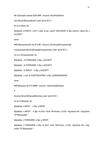 41 
## Liberação acesso SSH ### - Arquivo /etc/firewall/ssh 
ssh=$(cat ${firewall}/ssh | awk '{print $1}' ) 
for ip in $ssh; do 
$iptables -A INPUT -i eth1 -s $ip -p tcp --sport 1024:65535 -d $ip_interno --dport 22 -j ACCEPT 
done 
### Mascaramento de IP's ## - Arquivo /etc/firewall/masquerade 
masquerade=$(cat ${firewall}/masquerade | awk '{print $1}' ) 
for ip in $masquerade; do 
$iptables -A FORWARD -d $ip -j ACCEPT 
$iptables -A FORWARD -s $ip -j ACCEPT 
$iptables -A INPUT -s $ip -j ACCEPT 
$iptables -t nat -A POSTROUTING -s $ip -j MASQUERADE 
done 
### Bloqueio de IP's #### - Arquivo /etc/firewall/blockip 
fi 
blockip=$(cat ${firewall}/blockip | awk '{print $1}' ) 
for ip in $blockip; do 
$iptables -I INPUT -s $ip -j DROP 
$iptables -I INPUT -s $ip -m limit --limit 18/minute -j LOG --log-level info --log-prefix "IP Bloqueado: " 
$iptables -I FORWARD -s $ip -j DROP 
$iptables -I FORWARD -s $ip -m limit --limit 18/minute -j LOG --log-level info --log- prefix "IP Bloqueado: "  