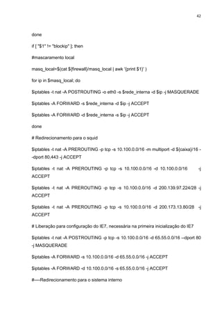 42 
done 
if [ "$1" != "blockip" ]; then 
#mascaramento local 
masq_local=$(cat ${firewall}/masq_local | awk '{print $1}' ) 
for ip in $masq_local; do 
$iptables -t nat -A POSTROUTING -o eth0 -s $rede_interna -d $ip -j MASQUERADE 
$iptables -A FORWARD -s $rede_interna -d $ip -j ACCEPT 
$iptables -A FORWARD -d $rede_interna -s $ip -j ACCEPT 
done 
# Redirecionamento para o squid 
$iptables -t nat -A PREROUTING -p tcp -s 10.100.0.0/16 -m multiport -d ${caixa}/16 - -dport 80,443 -j ACCEPT 
$iptables -t nat -A PREROUTING -p tcp -s 10.100.0.0/16 -d 10.100.0.0/16 -j ACCEPT 
$iptables -t nat -A PREROUTING -p tcp -s 10.100.0.0/16 -d 200.139.97.224/28 -j ACCEPT 
$iptables -t nat -A PREROUTING -p tcp -s 10.100.0.0/16 -d 200.173.13.80/28 -j ACCEPT 
# Liberação para configuração do IE7, necessária na primeira inicialização do IE7 
$iptables -t nat -A POSTROUTING -p tcp -s 10.100.0.0/16 -d 65.55.0.0/16 --dport 80 -j MASQUERADE 
$iptables -A FORWARD -s 10.100.0.0/16 -d 65.55.0.0/16 -j ACCEPT 
$iptables -A FORWARD -d 10.100.0.0/16 -s 65.55.0.0/16 -j ACCEPT 
#----Redirecionamento para o sistema interno  