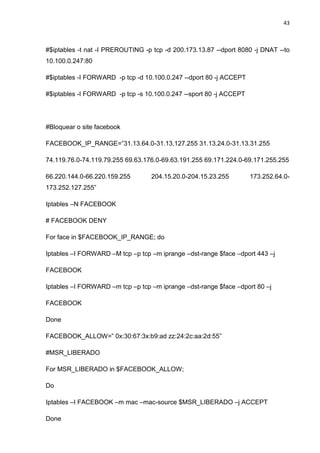 43 
#$iptables -t nat -I PREROUTING -p tcp -d 200.173.13.87 --dport 8080 -j DNAT --to 10.100.0.247:80 
#$iptables -I FORWARD -p tcp -d 10.100.0.247 --dport 80 -j ACCEPT 
#$iptables -I FORWARD -p tcp -s 10.100.0.247 --sport 80 -j ACCEPT 
#Bloquear o site facebook 
FACEBOOK_IP_RANGE=”31.13.64.0-31.13.127.255 31.13.24.0-31.13.31.255 
74.119.76.0-74.119.79.255 69.63.176.0-69.63.191.255 69.171.224.0-69.171.255.255 
66.220.144.0-66.220.159.255 204.15.20.0-204.15.23.255 173.252.64.0- 173.252.127.255” 
Iptables –N FACEBOOK 
# FACEBOOK DENY 
For face in $FACEBOOK_IP_RANGE; do 
Iptables –I FORWARD –M tcp –p tcp –m iprange –dst-range $face –dport 443 –j 
FACEBOOK 
Iptables –I FORWARD –m tcp –p tcp –m iprange –dst-range $face –dport 80 –j 
FACEBOOK 
Done 
FACEBOOK_ALLOW=” 0x:30:67:3x:b9:ad zz:24:2c:aa:2d:55” 
#MSR_LIBERADO 
For MSR_LIBERADO in $FACEBOOK_ALLOW; 
Do 
Iptables –I FACEBOOK –m mac –mac-source $MSR_LIBERADO –j ACCEPT 
Done  