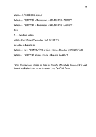 44 
Iptables –A FACEBOOK –j reject 
$iptables -I FORWARD -d $excessoes -s 207.46.0.0/16 -j ACCEPT 
$iptables -I FORWARD -s $excessoes -d 207.46.0.0/16 -j ACCEPT 
done 
#-------Windows update 
update=$(cat ${firewall}/winupdate | awk '{print $1}' ) 
for update in $update; do 
$iptables -t nat -I POSTROUTING -s $rede_interna -d $update -j MASQUERADE 
$iptables -I FORWARD -s $rede_interna -d $update -j ACCEPT 
Fonte: Configuração retirada do local de trabalho (Mercatudo Casas André Luiz) (firewall.sh) Rodando em um servidor com Linux CentOS 6 Server. 
 