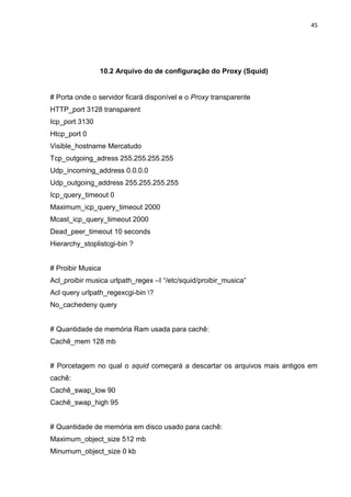 45 
10.2 Arquivo do de configuração do Proxy (Squid) 
# Porta onde o servidor ficará disponível e o Proxy transparente 
HTTP_port 3128 transparent 
Icp_port 3130 
Htcp_port 0 
Visible_hostname Mercatudo 
Tcp_outgoing_adress 255.255.255.255 
Udp_incoming_address 0.0.0.0 
Udp_outgoing_address 255.255.255.255 
Icp_query_timeout 0 
Maximum_icp_query_timeout 2000 
Mcast_icp_query_timeout 2000 
Dead_peer_timeout 10 seconds 
Hierarchy_stoplistcgi-bin ? 
# Proibir Musica 
Acl_proibir musica urlpath_regex –I “/etc/squid/proibir_musica” 
Acl query urlpath_regexcgi-bin ? 
No_cachedeny query 
# Quantidade de memória Ram usada para cachê: 
Cachê_mem 128 mb 
# Porcetagem no qual o squid começará a descartar os arquivos mais antigos em cachê: 
Cachê_swap_low 90 
Cachê_swap_high 95 
# Quantidade de memória em disco usado para cachê: 
Maximum_object_size 512 mb 
Minumum_object_size 0 kb  