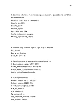 46 
# Determina o tamanho maximo dos arquivos que serão guardados no cachê feito na memória RAM: 
Maximum_object_size_in_memory 8 kb 
Ipcache_size 1024 
Ipcache_low 90 
Ipcache_high 95 
Fqdncache_size 1024 
Cache_ replacement_policylru 
Memory_replacement_policylry 
# Monitorar o log usando o login no lugar do ip da máquina: 
Log_fqdn on 
Log_ip_on_direct on 
Hosts_file /etc/hosts 
# Caminho onde serão armazenados os arquivos de log. 
# Quantidade de espaço no HD= 2048 
Cache_dirufs /var/spool/squid 204816 256 
Cache_acess_log /var/log/squid/acess.log 
Cache_log /var/log/squid/store.log 
# atualização do cache 
Refresh_pattern ^ftp: 15 20% 2280 
Refresh_pattern . 15 20% 2280 
# FTP_usersquid@mcal.com.br 
FTP_list_width 32 
FTP_passive on 
ftp_sanitycheck on 
dns_retransmit_interval 5 seconds 
dns_timeout 5 minutes 
 