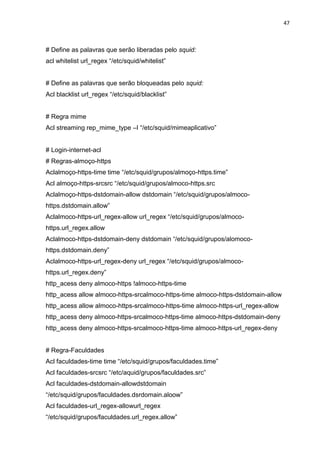 47 
# Define as palavras que serão liberadas pelo squid: 
acl whitelist url_regex “/etc/squid/whitelist” 
# Define as palavras que serão bloqueadas pelo squid: 
Acl blacklist url_regex “/etc/squid/blacklist” 
# Regra mime 
Acl streaming rep_mime_type –I “/etc/squid/mimeaplicativo” 
# Login-internet-acl 
# Regras-almoço-https 
Aclalmoço-https-time time “/etc/squid/grupos/almoço-https.time” 
Acl almoço-https-srcsrc “/etc/squid/grupos/almoco-https.src 
Aclalmoço-https-dstdomain-allow dstdomain “/etc/squid/grupos/almoco- https.dstdomain.allow” 
Aclalmoco-https-url_regex-allow url_regex “/etc/squid/grupos/almoco- https.url_regex.allow 
Aclalmoco-https-dstdomain-deny dstdomain “/etc/squid/grupos/alomoco- https.dstdomain.deny” 
Aclalmoco-https-url_regex-deny url_regex “/etc/squid/grupos/almoco- https.url_regex.deny” 
http_acess deny almoco-https !almoco-https-time 
http_acess allow almoco-https-srcalmoco-https-time almoco-https-dstdomain-allow 
http_acess allow almoco-https-srcalmoco-https-time almoco-https-url_regex-allow 
http_acess deny almoco-https-srcalmoco-https-time almoco-https-dstdomain-deny 
http_acess deny almoco-https-srcalmoco-https-time almoco-https-url_regex-deny 
# Regra-Faculdades 
Acl faculdades-time time “/etc/squid/grupos/faculdades.time” 
Acl faculdades-srcsrc “/etc/aquid/grupos/faculdades.src” 
Acl faculdades-dstdomain-allowdstdomain “/etc/squid/grupos/faculdades.dsrdomain.aloow” 
Acl faculdades-url_regex-allowurl_regex “/etc/squid/grupos/faculdades.url_regex.allow”  