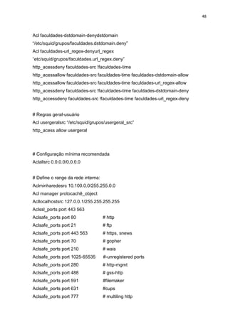 48 
Acl faculdades-dstdomain-denydstdomain “/etc/squid/grupos/faculdades.dstdomain.deny” 
Acl faculdades-url_regex-denyurl_regex “etc/squid/grupos/faculdades.url_regex.deny” 
http_acessdeny faculdades-src !faculdades-time 
http_acessallow faculdades-src faculdades-time faculdades-dstdomain-allow 
http_acessallow faculdades-src faculdades-time faculdades-url_regex-allow 
http_acessdeny faculdades-src !faculdades-time faculdades-dstdomain-deny 
http_accessdeny faculdades-src !faculdades-time faculdades-url_regex-deny 
# Regras geral-usuário 
Acl usergeralsrc “/etc/squid/grupos/usergeral_src” 
http_acess allow usergeral 
# Configuração mínima recomendada 
Aclallsrc 0.0.0.0/0.0.0.0 
# Define o range da rede interna: 
Aclminharedesrc 10.100.0.0/255.255.0.0 
Acl manager protocachê_object 
Acllocalhostsrc 127.0.0.1/255.255.255.255 
Aclssl_ports port 443 563 
Aclsafe_ports port 80 # http 
Aclsafe_ports port 21 # ftp 
Aclsafe_ports port 443 563 # https, snews 
Aclsafe_ports port 70 # gopher 
Aclsafe_ports port 210 # wais 
Aclsafe_ports port 1025-65535 #-unregistered ports 
Aclsafe_ports port 280 # http-mgmt 
Aclsafe_ports port 488 # gss-http 
Aclsafe_ports port 591 #filemaker 
Aclsafe_ports port 631 #cups 
Aclsafe_ports port 777 # multiling http  