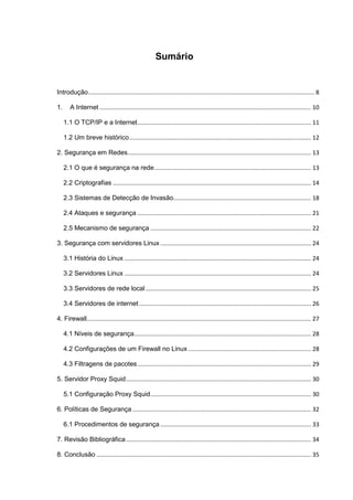 Sumário 
Introdução .......................................................................................................................................... 8 
1. A Internet ................................................................................................................................. 10 
1.1 O TCP/IP e a Internet .......................................................................................................... 11 
1.2 Um breve histórico ............................................................................................................... 12 
2. Segurança em Redes ................................................................................................................ 13 
2.1 O que é segurança na rede ................................................................................................ 13 
2.2 Criptografias ......................................................................................................................... 14 
2.3 Sistemas de Detecção de Invasão .................................................................................... 18 
2.4 Ataques e segurança .......................................................................................................... 21 
2.5 Mecanismo de segurança .................................................................................................. 22 
3. Segurança com servidores Linux ............................................................................................ 24 
3.1 História do Linux .................................................................................................................. 24 
3.2 Servidores Linux .................................................................................................................. 24 
3.3 Servidores de rede local ..................................................................................................... 25 
3.4 Servidores de internet ......................................................................................................... 26 
4. Firewall......................................................................................................................................... 27 
4.1 Níveis de segurança ............................................................................................................ 28 
4.2 Configurações de um Firewall no Linux ........................................................................... 28 
4.3 Filtragens de pacotes .......................................................................................................... 29 
5. Servidor Proxy Squid ................................................................................................................. 30 
5.1 Configuração Proxy Squid .................................................................................................. 30 
6. Políticas de Segurança ............................................................................................................. 32 
6.1 Procedimentos de segurança ............................................................................................ 33 
7. Revisão Bibliográfica ................................................................................................................. 34 
8. Conclusão ................................................................................................................................... 35  