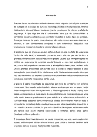 8 
Introdução 
Trata-se de um trabalho de conclusão de curso como requisito parcial para obtenção de titulação em tecnólogo do curso de Tecnologia Redes de Computadores. O tema deste estudo foi escolhido em função do grande crescimento da internet e a falta de segurança. A que hoje em dia é fundamental para que os computadores e servidores estejam protegidos para combater invasões e outros tipos de ameaça. Ameaças como as de spam, vírus e hackers são muito comum em redes internas e externas, e sem conhecimento adequado e com ferramentas adequadas fica praticamente impossível detectar e eliminar algo do gênero. 
O problema que as empresas andam sofrendo hoje em dia é a falta de segurança dentro da rede local, ocasionando problemas como ataques por de hackers e grandes problemas com acesso indevido do próprio usuário que infringem regras de política de segurança da empresa constantemente e com isso prejudicando e expondo e dados que ficam armazenados e a integridade da empresa, também mais um dos grandes problemasé sem dúvida obter o controle e impedir acessos a sites indesejáveis, poremfuncionários diariamente esta diariamenteacessando sites que não são de conduta da empresa com isso ocasionando em certos momentos do dia lentidão da internet e insegurança contra vírus. 
O projeto é sobre implantação de segurança por meio de servidores com sistema operacional Linux aonde serão instalado alguns serviços que tem um ponto muito forte na segurança com aplicações como o Firewall (Iptables) e Proxy (Squid), com esses serviços citados e mais alguns é possível obter ponto muito positivo para uma rede, assim teremos grande controle para rede local e rede externa e diminuindo a vulnerabilidade acabando com problemas já citados anteriormente, Além de tudo e primordial ter controle de todo e qualquer acesso aos sites visualizados, impedindo o uso indevido e tendo controle do que os funcionários da empresa estão acessando em tempo real assim mesmo bloqueando e limitando certos sites como (facebook,uol,terra,globo,etc). 
É importante fazer levantamentos de quais problemas, ou seja, quem poderá ter acesso total ou quem vai ter acesso limitado para utilizar a internet, também será levantado como e o que os hackers estão invadindo.  