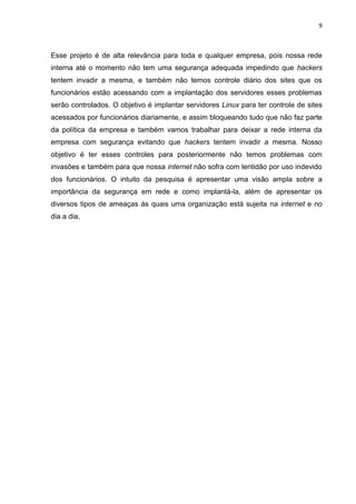9 
Esse projeto é de alta relevância para toda e qualquer empresa, pois nossa rede interna até o momento não tem uma segurança adequada impedindo que hackers tentem invadir a mesma, e também não temos controle diário dos sites que os funcionários estão acessando com a implantação dos servidores esses problemas serão controlados. O objetivo é implantar servidores Linux para ter controle de sites acessados por funcionários diariamente, e assim bloqueando tudo que não faz parte da política da empresa e também vamos trabalhar para deixar a rede interna da empresa com segurança evitando que hackers tentem invadir a mesma. Nosso objetivo é ter esses controles para posteriormente não temos problemas com invasões e também para que nossa internet não sofra com lentidão por uso indevido dos funcionários. O intuito da pesquisa é apresentar uma visão ampla sobre a importância da segurança em rede e como implantá-la, além de apresentar os diversos tipos de ameaças às quais uma organização está sujeita na internet e no dia a dia. 
 