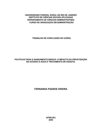 UNIVERSIDADE FEDERAL RURAL DO RIO DE JANEIRO
INSTITUTO DE CIÊNCIAS SOCIAIS APLICADAS
DEPARTAMENTO DE CIÊNCIAS ADMINISTRATIVAS
CURSO DE GRADUAÇÃO EM ADMINISTRAÇÃO
TRABALHO DE CONCLUSÃO DO CURSO
POLÍTICAS PARA O SANEAMENTO BÁSICO: O IMPACTO DA PRIVATIZAÇÃO
NO ACESSO À AGUA E TRATAMENTO DE ESGOTO.
FERNANDA PASSOS VIDEIRA
UFRRJ/RJ
2020
 