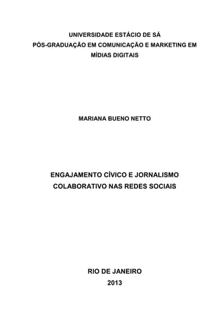 UNIVERSIDADE ESTÁCIO DE SÁ
PÓS-GRADUAÇÃO EM COMUNICAÇÃO E MARKETING EM
MÍDIAS DIGITAIS

MARIANA BUENO NETTO

ENGAJAMENTO CÍVICO E JORNALISMO
COLABORATIVO NAS REDES SOCIAIS

RIO DE JANEIRO
2013

 