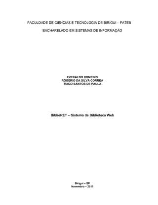 FACULDADE DE CIÊNCIAS E TECNOLOGIA DE BIRIGUI – FATEB
BACHARELADO EM SISTEMAS DE INFORMAÇÃO
EVERALDO ROMEIRO
ROGÉRIO DA SILVA CORREA
TIAGO SANTOS DE PAULA
BiblioRET – Sistema de Biblioteca Web
Birigui – SP
Novembro – 2011
 