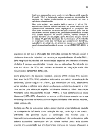 11
legitimava essas ações como sendo normais. Na era cristã, segundo
Pessotti (1984), o tratamento variava segundo as concepções de
caridade ou castigo predominantes na comunidade em que o
deficiente estava inserido.
Num outro estágio, nos séculos XVIII e meados do século XIX,
encontra-se a fase de institucionalização, em que os indivíduos que
apresentavam deficiência eram segregados e protegidos em
instituições residenciais. O terceiro estágio é marcado, já no final do
século XIX e meados do século XX, pelo desenvolvimento de escolas
e/ou classes especiais em escolas públicas, visando oferecer à
pessoa deficiente uma educação à parte. No quarto estágio, no final
do século XX, por volta da década de 70, observa-se um movimento
de integração social dos indivíduos que apresentavam deficiência,
cujo objetivo era integrá-los em ambientes escolares, o mais próximo
possível daqueles oferecidos à pessoa normal. (MIRANDA, 2003. p
2)
Depreende-se daí, que a efetivação das chamadas políticas de inclusão escolar é
relativamente recente, haja vista que os esforços, segundo observa Miranda (2003),
para integração de pessoas com necessidades especiais em ambientes escolares
ofertados à pessoas consideradas normais, vão se sistematizar formalmente por
volta da década de 1970, no chamado movimento de integração social dos
indivíduos que apresentam deficiência.
Como precursores da Educação Especial, Miranda (2003) destaca três autores:
Jean Marc Itard (1774-1838), primeiro a sistematizar um método para educação de
deficientes; Edward Seguin (1812-1880), que influenciado por Itard, desenvolveu
varias estudos e métodos para educar os chamados deficientes chegando a criar
uma escola para educação especial (atualmente conhecida como Associação
Americana sobre Retardamento Mental - AAMR). e mais contemporânea Maria
Montessori (1870-1956), influenciada por ambos, contribuiu enormemente com a sua
metodologia baseada na manipulação de objetos concretos como blocos, recortes,
peças coloridas etc.
Destaca-se o fato de todos esses autores desenvolveram uma metodologia pautada
na concepção de deficiência como patologia, ou seja, como algo a ser curado.
Entretanto, não podemos olvidar a contribuição dos mesmos para o
desenvolvimento da educação dos chamados “deficientes” não contemplados pelo
sistema educacional padronizado em um homem normal. Ainda mais quando
levamos em consideração que em determinado momento os mesmos chegaram a
 
