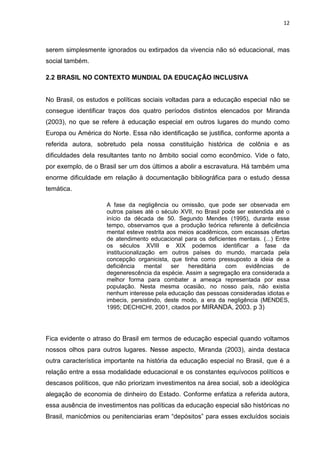 12
serem simplesmente ignorados ou extirpados da vivencia não só educacional, mas
social também.
2.2 BRASIL NO CONTEXTO MUNDIAL DA EDUCAÇÃO INCLUSIVA
No Brasil, os estudos e políticas sociais voltadas para a educação especial não se
consegue identificar traços dos quatro períodos distintos elencados por Miranda
(2003), no que se refere à educação especial em outros lugares do mundo como
Europa ou América do Norte. Essa não identificação se justifica, conforme aponta a
referida autora, sobretudo pela nossa constituição histórica de colônia e as
dificuldades dela resultantes tanto no âmbito social como econômico. Vide o fato,
por exemplo, de o Brasil ser um dos últimos a abolir a escravatura. Há também uma
enorme dificuldade em relação à documentação bibliográfica para o estudo dessa
temática.
A fase da negligência ou omissão, que pode ser observada em
outros países até o século XVII, no Brasil pode ser estendida até o
início da década de 50. Segundo Mendes (1995), durante esse
tempo, observamos que a produção teórica referente à deficiência
mental esteve restrita aos meios acadêmicos, com escassas ofertas
de atendimento educacional para os deficientes mentais. (...) Entre
os séculos XVIII e XIX podemos identificar a fase da
institucionalização em outros países do mundo, marcada pela
concepção organicista, que tinha como pressuposto a ideia de a
deficiência mental ser hereditária com evidências de
degenerescência da espécie. Assim a segregação era considerada a
melhor forma para combater a ameaça representada por essa
população. Nesta mesma ocasião, no nosso país, não existia
nenhum interesse pela educação das pessoas consideradas idiotas e
imbecis, persistindo, deste modo, a era da negligência (MENDES,
1995; DECHICHI, 2001, citados por MIRANDA, 2003. p 3)
Fica evidente o atraso do Brasil em termos de educação especial quando voltamos
nossos olhos para outros lugares. Nesse aspecto, Miranda (2003), ainda destaca
outra característica importante na história da educação especial no Brasil, que é a
relação entre a essa modalidade educacional e os constantes equívocos políticos e
descasos políticos, que não priorizam investimentos na área social, sob a ideológica
alegação de economia de dinheiro do Estado. Conforme enfatiza a referida autora,
essa ausência de investimentos nas políticas da educação especial são históricas no
Brasil, manicômios ou penitenciarias eram “depósitos” para esses excluídos sociais
 