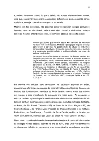 13
e, ambos, tinham um custeio do qual o Estado não achava interessante em manter,
visto que, esses indivíduos eram considerados deficientes e desnecessários para a
sociedade, ou seja, colocados à margem da sociedade.
Mesmo com tais denúncias, não podemos deixar de registrar esforços pontuais e
isolados rumo ao atendimento educacional dos chamados deficientes, embora
sendo os mesmos entendidos doentes, conforme se observa no excerto abaixo:
Mendes (2006) fala que desde o século XVI a história da educação
no Brasil vem sendo traçada. Médicos e pedagogos daquela época já
começavam a acreditar na possibilidade de educar os indivíduos
considerados ineducáveis. Entretanto, naquele momento, o cuidado
era meramente assistencialista e institucionalizado, por meio de
asilos e manicômios.
No período Imperial iniciou-se o tratamento de doentes mentais em
Hospitais psiquiátricos. Os institutos tiravam e isolavam surdos e
cegos do convívio social, sendo que estes não necessitavam de tal
isolamento. Começaram, neste período, tratamentos no Hospital
psiquiátrico da Bahia, em 1874. Embora, de forma lenta, após a
proclamação da república, a educação especial foi se expandindo;
em 1903 Pavilhão Bournevile, no Hospital D. Pedro II (Bahia) foi
instalado para tratamento de doentes mentais; em 1923 foi criado o
Pavilhão de Menores do Hospital do Juqueri e o Instituto Petallozzi
de Canoas, em 1927(BUENO, 1993, citado por DOTA e ALVES,
2007, p.4)
Na maioria dos estudos com abordagem na Educação Especial do Brasil,
encontramos referências na criação do Imperial Instituto dos Meninos Cegos e do
Instituto dos Surdos-mudos, na cidade do Rio de Janeiro, como o marco dos estudos
em relação a essa modalidade de educação em nosso país. As pesquisas e
estudos também apontam que o atendimento dos denominados deficientes visuais
também ganham maiores enfoques com a criação dos Institutos de Cegos do Recife,
da Bahia, de São Rafael (Taubaté – SP), de Santa Luzia (Porto Alegre – RS), do
Ceará (Fortaleza), da Paraíba (João Pessoa), do Paraná (Curitiba) e os Institutos
Padre Chico, em São Paulo e o Sodalício da Sacra Família, no Rio de Janeiro, em
1929, além, também, da União dos Cegos do Brasil, no Rio de Janeiro, em 1924.
Outro passo considerado importante no contexto da educação especial foi à criação
da inspeção-médica-escolar, ocorrida no ano de 1911, onde uma vez identificados
os alunos com deficiência, os mesmos eram encaminhados para classes especiais.
 