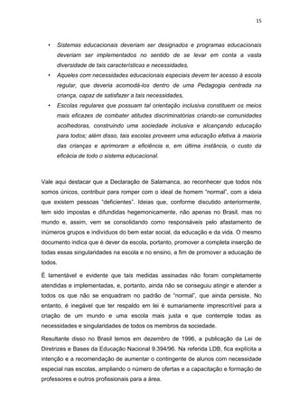 15
• Sistemas educacionais deveriam ser designados e programas educacionais
deveriam ser implementados no sentido de se levar em conta a vasta
diversidade de tais características e necessidades,
• Aqueles com necessidades educacionais especiais devem ter acesso à escola
regular, que deveria acomodá-los dentro de uma Pedagogia centrada na
criança, capaz de satisfazer a tais necessidades,
• Escolas regulares que possuam tal orientação inclusiva constituem os meios
mais eficazes de combater atitudes discriminatórias criando-se comunidades
acolhedoras, construindo uma sociedade inclusiva e alcançando educação
para todos; além disso, tais escolas proveem uma educação efetiva à maioria
das crianças e aprimoram a eficiência e, em última instância, o custo da
eficácia de todo o sistema educacional.
Vale aqui destacar que a Declaração de Salamanca, ao reconhecer que todos nós
somos únicos, contribuir para romper com o ideal de homem “normal”, com a ideia
que existem pessoas “deficientes”. Ideias que, conforme discutido anteriormente,
tem sido impostas e difundidas hegemonicamente, não apenas no Brasil, mas no
mundo e, assim, vem se consolidando como responsáveis pelo afastamento de
inúmeros grupos e indivíduos do bem estar social, da educação e da vida. O mesmo
documento indica que é dever da escola, portanto, promover a completa inserção de
todas essas singularidades na escola e no ensino, a fim de promover a educação de
todos.
É lamentável e evidente que tais medidas assinadas não foram completamente
atendidas e implementadas, e, portanto, ainda não se conseguiu atingir e atender a
todos os que não se enquadram no padrão de “normal”, que ainda persiste. No
entanto, é inegável que ter respaldo em lei é sumariamente imprescritível para a
criação de um mundo e uma escola mais justa e que contemple todas as
necessidades e singularidades de todos os membros da sociedade.
Resultante disso no Brasil temos em dezembro de 1996, a publicação da Lei de
Diretrizes e Bases da Educação Nacional 9.394/96. Na referida LDB, fica explícita a
intenção e a recomendação de aumentar o contingente de alunos com necessidade
especial nas escolas, ampliando o número de ofertas e a capacitação e formação de
professores e outros profissionais para a área.
 