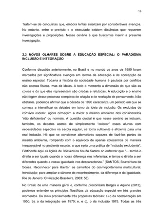 16
Tratam-se de conquistas que, embora lentas sinalizam por consideráveis avanços.
No entanto, entre o previsto e o executado existem distâncias que requerem
investigações e proposições. Nesse cenário é que buscamos inserir a presente
investigação.
2.3 NOVOS OLHARES SOBRE A EDUCAÇÃO ESPECIAL: O PARADIGMA
INCLUSÃO E INTEGRAÇÃO
Conforme discutido anteriormente, no Brasil e no mundo os anos de 1990 foram
marcados por significativos avanços em termos de educação e de concepção de
ensino especial. Todavia a história da sociedade humana é pautada por conflitos
não apenas físicos, mas de ideias. A todo o momento a dimensão do que são as
coisas e do que elas representam são criadas e refutadas. A educação e o ensino
não fogem desse processo complexo de criação e de recriação de pensamento. Não
obstante, podemos afirmar que a década de 1990 caracteriza um período em que se
começa a intensificar os debates em torno da ideia de inclusão. Os excluídos do
convívio escolar, agora começam a dividir o mesmo ambiente dos considerados
“não deficientes” ou normais. A questão crucial é que nesse cenário se incluam,
também, os debates acerca de simplesmente “colocar” esses alunos com
necessidades especiais na escola regular, se torna suficiente e eficiente para uma
real inclusão. Há que se considerar alternativas capazes de fazê-los partes do
mesmo ambiente, rompendo com o equívoco de apenas colocarmos de maneira
irresponsável no ambiente escolar, o que seria uma prática de “inclusão excludente”.
Pertinente aqui as lições de Boaventura Souza Santos ao enfatizar que “... temos o
direito a ser iguais quando a nossa diferença nos inferioriza; e temos o direito a ser
diferentes quando a nossa igualdade nos descaracteriza.” (SANTOS, Boaventura de
Sousa. Reconhecer para libertar: os caminhos do cosmopolitanismo multicultural.
Introdução: para ampliar o cânone do reconhecimento, da diferença e da igualdade.
Rio de Janeiro: Civilização Brasileira, 2003: 56).
No Brasil, de uma maneira geral e, conforme preconizam Borges e Aquino (2012),
podemos entender os princípios filosóficos da educação especial em três grandes
momentos. Ou mais precisamente três propostas teóricas: a) o da normatização em
1950; b), o da integração em 1970; e, e c), o da inclusão 1975. Todas as três
 