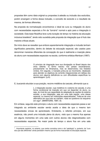 17
propostas têm como ideia original ou propostas à adesão ou inclusão dos excluídos,
porém enxergam a forma dessa inclusão, o conceito de excluído e o resultado da
mesma, de formas diferentes.
Na proposta da normatização encontramos o ideal de cura ou mitigação do aluno
com necessidades especiais a fim de “torná-lo” normal e apto para a integração à
sociedade. Esta base filosófica teve curta duração de tempo na história da educação
inclusiva brasileira2
, tendo sido sucedida pela proposta da integração que é fruto das
maiores críticas atuais.
De início deve se ressaltar que embora aparentemente integração e inclusão tenham
significados parecidos, dentro do debate da educação especial, são usados para
denominar maneiras diferentes da concepção do que é realmente a inserção plena
do aluno com necessidades especiais na escola, conforme enfatiza Mantoan (1997):
O princípio de integração teve sua divulgação no Brasil depois dos
anos setenta. O termo nasceu nos países escandinavos,
precisamente na Dinamarca, mas se desenvolveu nos Estados
Unidos. Em seguida, o Canadá juntou-se ao movimento, idealizado
para atender os objetivos da corrente integracionista em defesa dos
alunos com alguma deficiência ou com dificuldades específicas na
aprendizagem. (p.8).
E, buscando elucidar a sua posição, recorre metáfora da cascata, afirmando que a:
[...] integração escolar, cuja metáfora é o sistema de cascata, é uma
forma condicional de inserção em que vai depender do aluno, ou
seja, do nível de sua capacidade de adaptação às opções do sistema
escolar, a sua integração, seja em uma sala regular, uma classe
especial, ou mesmo em instituições especializadas. Trata-se de uma
alternativa em que tudo se mantém, nada se questiona do esquema
em vigor”. (MANTOAN, 1997, 8)
Em síntese, segundo este princípio o aluno com necessidades especiais passa a ser
integrado ao ambiente escolar sendo aceita a ideia de que o mesmo tem
necessidades únicas de aprendizado. Entretanto, o referido princípio, em sua
essência, não prevê uma inclusão plena do aluno, visto que o mesmo fica apenas
em alguns momentos em uma sala com outros alunos não diagnosticados com
necessidades especiais. Na maior parte do tempo o aluno fica em uma sala
2
. Importante registrar, no entanto, que certos conceitos como o de “patologia” e, portanto, de “cura
dos que são diferentes” ainda persistam mesmo que de forma mascarada na educação especial.
 