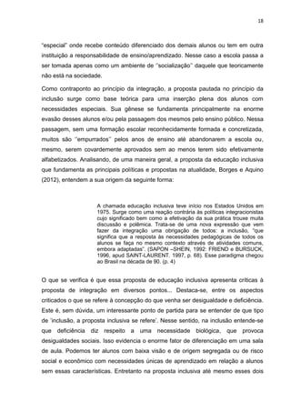 18
“especial” onde recebe conteúdo diferenciado dos demais alunos ou tem em outra
instituição a responsabilidade de ensino/aprendizado. Nesse caso a escola passa a
ser tomada apenas como um ambiente de ‘’socialização’’ daquele que teoricamente
não está na sociedade.
Como contraponto ao princípio da integração, a proposta pautada no princípio da
inclusão surge como base teórica para uma inserção plena dos alunos com
necessidades especiais. Sua gênese se fundamenta principalmente na enorme
evasão desses alunos e/ou pela passagem dos mesmos pelo ensino público. Nessa
passagem, sem uma formação escolar reconhecidamente formada e concretizada,
muitos são ‘’empurrados’’ pelos anos de ensino até abandonarem a escola ou,
mesmo, serem covardemente aprovados sem ao menos terem sido efetivamente
alfabetizados. Analisando, de uma maneira geral, a proposta da educação inclusiva
que fundamenta as principais políticas e propostas na atualidade, Borges e Aquino
(2012), entendem a sua origem da seguinte forma:
A chamada educação inclusiva teve início nos Estados Unidos em
1975. Surge como uma reação contrária às políticas integracionistas
cujo significado bem como a efetivação da sua prática trouxe muita
discussão e polêmica. Trata-se de uma nova expressão que vem
fazer da integração uma obrigação de todos: a inclusão, “que
significa que a resposta às necessidades pedagógicas de todos os
alunos se faça no mesmo contexto através de atividades comuns,
embora adaptadas”. (SAPON –SHEIN, 1992: FRIEND e BURSUCK,
1996, apud SAINT-LAURENT. 1997, p. 68). Esse paradigma chegou
ao Brasil na década de 90. (p. 4)
O que se verifica é que essa proposta de educação inclusiva apresenta críticas à
proposta de integração em diversos pontos... Destaca-se, entre os aspectos
criticados o que se refere à concepção do que venha ser desigualdade e deficiência.
Este é, sem dúvida, um interessante ponto de partida para se entender de que tipo
de ’inclusão, a proposta inclusiva se refere’. Nesse sentido, na inclusão entende-se
que deficiência diz respeito a uma necessidade biológica, que provoca
desigualdades sociais. Isso evidencia o enorme fator de diferenciação em uma sala
de aula. Podemos ter alunos com baixa visão e de origem segregada ou de risco
social e econômico com necessidades únicas de aprendizado em relação a alunos
sem essas características. Entretanto na proposta inclusiva até mesmo esses dois
 