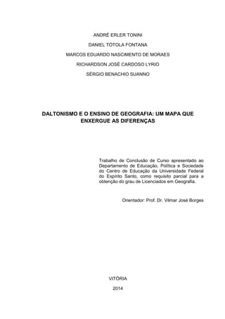 ANDRÉ ERLER TONINI
DANIEL TÓTOLA FONTANA
MARCOS EDUARDO NASCIMENTO DE MORAES
RICHARDSON JOSÉ CARDOSO LYRIO
SÉRGIO BENACHIO SUANNO
DALTONISMO E O ENSINO DE GEOGRAFIA: UM MAPA QUE
ENXERGUE AS DIFERENÇAS
Trabalho de Conclusão de Curso apresentado ao
Departamento de Educação, Política e Sociedade
do Centro de Educação da Universidade Federal
do Espírito Santo, como requisito parcial para a
obtenção do grau de Licenciados em Geografia.
Orientador: Prof. Dr. Vilmar José Borges
VITÓRIA
2014
 