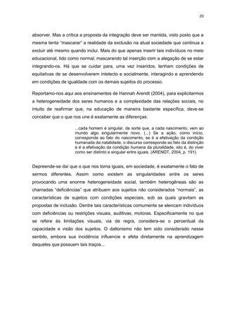 20
absorver. Mas a crítica a proposta da integração deve ser mantida, visto posto que a
mesma tenta “mascarar” a realidade da exclusão na atual sociedade que continua a
excluir até mesmo quando inclui. Mais do que apenas inserir tais indivíduos no meio
educacional, tido como normal, mascarando tal inserção com a alegação de se estar
integrando-os. Há que se cuidar para, uma vez inseridos, tenham condições de
equitativas de se desenvolverem intelecto e socialmente, interagindo e aprendendo
em condições de igualdade com os demais sujeitos do processo.
Reportamo-nos aqui aos ensinamentos de Hannah Arendt (2004), para explicitarmos
a heterogeneidade dos seres humanos e a complexidade das relações sociais, no
intuito de reafirmar que, na educação de maneira bastante específica, deve-se
conceber que o que nos une é exatamente as diferenças:
...cada homem é singular, de sorte que, a cada nascimento, vem ao
mundo algo singularmente novo. (...) Se a ação, como início,
corresponde ao fato do nascimento, se é a efetivação da condição
humanada da natalidade, o discurso corresponde ao fato da distinção
e é a efetivação da condição humana da pluralidade, isto é, do viver
como ser distinto e singular entre iguais. (ARENDT, 2004, p. 191).
Depreende-se daí que o que nos torna iguais, em sociedade, é exatamente o fato de
sermos diferentes. Assim como existem as singularidades entre os seres
provocando uma enorme heterogeneidade social, também heterogêneas são as
chamadas “deficiências” que atribuem aos sujeitos não considerados “normais”, as
características de sujeitos com condições especiais, sob as quais gravitam as
propostas de inclusão. Dentre tais características comumente se elencam indivíduos
com deficiências ou restrições visuais, auditivas, motoras. Especificamente no que
se refere às limitações visuais, via de regra, considera-se o percentual da
capacidade e visão dos sujeitos. O daltonismo não tem sido considerado nesse
sentido, embora sua incidência influencie e afeta diretamente na aprendizagem
daqueles que possuem tais traços...
 