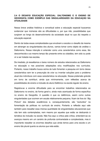 21
2.4 O DESAFIO EDUCAÇÃO ESPECIAL: DALTONISMO E O ENSINO DE
GEOGRAFIA COMO EXEMPLO DAS SINGULARIDADES DA EDUCAÇÃO NA
ATUALIDADE
Nessa breve análise histórica e conceitual sobre a educação especial buscamos
evidenciar que inúmeras são as dificuldades e, por que não, possibilidades que
surgiram ao longo do desenvolvimento da sociedade atual no que diz respeito a
educação especial.
Dentro de todas essas complexidades que envolvem a escola e o desafio da mesma
em abranger as singularidades dos alunos, vamos tomar como objeto de análise o
Daltonismo. Nossa intenção é entender como uma característica como essa, tão
desconhecida e ao mesmo tempo tão presente entre os cidadãos, tem sido ou pode
vir a ser tratada nas escolas.
De imediato, já ressaltamos o baixo número de estudos relacionados ao Daltonismo
na educação e nas possíveis adaptações e/ou modificações nos currículos.
Portanto, nosso trabalho busca acima de tudo fomentar a pesquisa em torno dessa
característica sem ter a presunção de criar ou inventar soluções para o problema
atual dos indivíduos com essa característica na educação. Nossa pretensão grávida
em torno de contribuir, ainda que minimamente, com reflexões acerca de
possibilidades de ensino e inclusão do aluno Daltônico na escola regular de ensino.
Registra-se a enorme dificuldade para se encontrar trabalhos relacionados ao
Daltonismo no ensino, de forma geral e, ainda mais acentuada de forma específica
no ensino da Geografia. A questão é que os daltônicos, assim como outras
singularidades que ocorrem em escala relativamente pequena, ficam de fora do “Big
Picture” dos debates acadêmicos e, consequentemente, são “excluídos” na
fomentação de políticas no currículo de ensino. Portanto a reflexão aqui vale
também para ressaltar essa imensa quantidade de singularidades educacionais que
não tem sido contempladas, nem mesmo por aqueles que estão se dedicando à
temática da inclusão na escola. Não fica aqui a crítica pela crítica, entendem-se os
avanços mesmo em um cenário de profunda contrariedade e complexidade, mas é
importante ressaltar os enormes desafios que ainda temos para uma escola e um
ensino tão plural quanto os alunos que nela estão.
 
