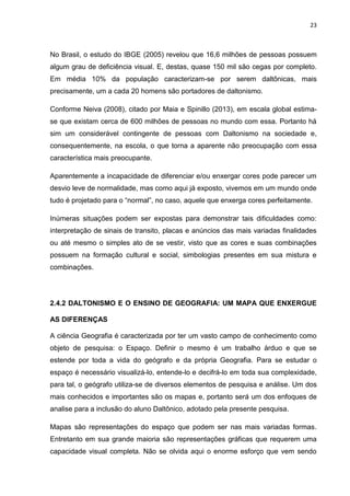 23
No Brasil, o estudo do IBGE (2005) revelou que 16,6 milhões de pessoas possuem
algum grau de deficiência visual. E, destas, quase 150 mil são cegas por completo.
Em média 10% da população caracterizam-se por serem daltônicas, mais
precisamente, um a cada 20 homens são portadores de daltonismo.
Conforme Neiva (2008), citado por Maia e Spinillo (2013), em escala global estima-
se que existam cerca de 600 milhões de pessoas no mundo com essa. Portanto há
sim um considerável contingente de pessoas com Daltonismo na sociedade e,
consequentemente, na escola, o que torna a aparente não preocupação com essa
característica mais preocupante.
Aparentemente a incapacidade de diferenciar e/ou enxergar cores pode parecer um
desvio leve de normalidade, mas como aqui já exposto, vivemos em um mundo onde
tudo é projetado para o “normal”, no caso, aquele que enxerga cores perfeitamente.
Inúmeras situações podem ser expostas para demonstrar tais dificuldades como:
interpretação de sinais de transito, placas e anúncios das mais variadas finalidades
ou até mesmo o simples ato de se vestir, visto que as cores e suas combinações
possuem na formação cultural e social, simbologias presentes em sua mistura e
combinações.
2.4.2 DALTONISMO E O ENSINO DE GEOGRAFIA: UM MAPA QUE ENXERGUE
AS DIFERENÇAS
A ciência Geografia é caracterizada por ter um vasto campo de conhecimento como
objeto de pesquisa: o Espaço. Definir o mesmo é um trabalho árduo e que se
estende por toda a vida do geógrafo e da própria Geografia. Para se estudar o
espaço é necessário visualizá-lo, entende-lo e decifrá-lo em toda sua complexidade,
para tal, o geógrafo utiliza-se de diversos elementos de pesquisa e análise. Um dos
mais conhecidos e importantes são os mapas e, portanto será um dos enfoques de
analise para a inclusão do aluno Daltônico, adotado pela presente pesquisa.
Mapas são representações do espaço que podem ser nas mais variadas formas.
Entretanto em sua grande maioria são representações gráficas que requerem uma
capacidade visual completa. Não se olvida aqui o enorme esforço que vem sendo
 