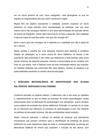 25
em um futuro próximo de uma “nova cartografia”, mais abrangente no que diz
respeito às singularidades dos que usam e produzem mapas.
Mapas têm por objetivo representar a realidade, portanto visualizar um aluno
utilizando um mapa indicado como representação da realidade, mas que esse
mesmo aluno não consegue utilizá-lo é uma clara demonstração da exclusão dentro
do ensino de Geografia. Talvez este mesmo aluno se faça a pergunta: Que realidade
é essa do mapa da qual faço parte, mas que não consigo ver?
Seria o aluno que não consegue ver a realidade ou a realidade que não é capaz de
ver o aluno?
Nesse sentido a escolha por uma pesquisa empírica para detectar a complexa
relação de adaptação, se e como ocorre do aluno Daltônico na escola, é tão
importante. Nas entrevistas e nas visitas que realizamos a duas escolas, tidas como
campo empírico da presente pesquisa, tivemos a oportunidade de ter contatos com
mais do que dados, mas a histórias vivas de toda contradição teórica aqui exposta.
As histórias relatadas nas entrevistas têm esse objetivo, mostrar os desafios e as
potencialidades presentes no cenário atual da educação.
3. PERCURSO METODOLÓGICO DE IDENTIFICAÇÃO DOS ALUNOS
DALTÔNICOS: MAPEANDO O DALTONISMO
Conforme discutido no capítulo anterior, o daltonismo não é raro entre os cidadãos
e, especificamente no que se refere ao processo de ensino aprendizagem, acaba
influenciando tanto na efetivação da aprendizagem dos estudantes, quanto também
numa espécie de exclusão dos alunos daltônicos. Exclusão, no sentido de se tratar
de um elemento que influencia no processo de aprendizagem e que, não obstante
as políticas de educação inclusiva, não são consideradas nesse contexto.
Assim, torna-se relevante o esforço no sentido de propiciar aos educadores
mecanismos que possam contribuir para a identificação da presença de alunos
daltônicos em suas respectivas salas de aulas e, consequentemente, se pensar em
alternativas didáticas de ensino que propiciem a inclusão de tais alunos, com
 