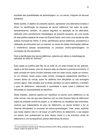 26
equidade das possibilidades de aprendizagem; ou, ao menos, mitiguem as lacunas
existentes.
Neste sentido, é objetivo do presente capítulo, apresentar uma alternativa simples e
eficaz na identificação da presença de alunos daltônicos nas salas de aulas.
Apresentaremos, também, os passos seguidos na aplicação de tal alternativa,
efetivada como procedimento metodológico da presente pesquisa, em uma escola
da rede pública estadual de ensino do Espírito Santo, bem como uma escola de rede
pública municipal de Vitória. E ainda, identificados alunos daltônicos, procedemos à
realização de entrevistas com os mesmos, no intuito de coletar informações relativas
à interferência dessas características no processo ensino-aprendizagem, na
concepção de tais estudantes.
Para a identificação dos alunos daltônicos, optamos por utilizar a metodologia de
aplicação do teste de “Ishihara”3
.
Essa opção se justifica pelo fato de se tratar de um teste simples de ser aplicado,
rápido e de fácil acesso, pois em diversos sites da internet é possível encontrá-lo. O
teste consiste em vários círculos coloridos onde em cada círculo, existe um número,
ou um símbolo. Quem possui visão normal, conseguirá rapidamente identificar o
número dentro do círculo, quem for daltônico terá dificuldade ou não enxergará
número algum. Vale ressaltar que os testes identifica um aluno daltônico, e também
o grau do daltonismo, relacionado à quantidade e quais cores o daltônico tem
dificuldade ou impossibilidade de identificar.
Neste trabalho, optamos apenas por classificar os alunos como daltônicos ou de
visão normal, uma vez que para lidarmos com os mais diversos tipos de daltonismo
fugiria da proposta central do projeto, e, ao obtermos os resultados das entrevistas,
visamos que independente do grau de daltonismo, os alunos tendem a ter as
mesmas dificuldades no processo de ensino-aprendizagem. Vale, ainda, explicitar
que nosso objetivo não é o de traçar um perfil clínico do daltonismo, o que exigiria
um estudo com profissionais da área. Nosso intuito é o de encontrar sinais de
daltonismo e, em consequência, pensar alternativas de ensino.
3
O nome Ishihara é devido ao Dr. Shinobu Ishihara (1879-1963), professor da Universidade de
Tóquio, criador do teste em 1917.
 